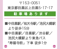 〒153-0051 東京都目黒区上目黒5-17-17（駐車場あります）　中目黒駅／祐天寺駅／池尻大橋駅より徒歩15分、中目黒駅／目黒駅／渋谷駅／池尻大橋駅より東急バス「寿福寺前」下車 徒歩1分